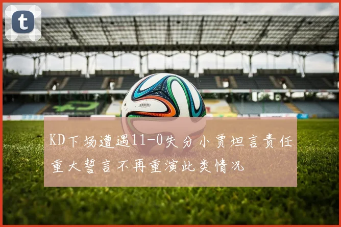 KD下场遭遇11-0失分小贾坦言责任重大誓言不再重演此类情况