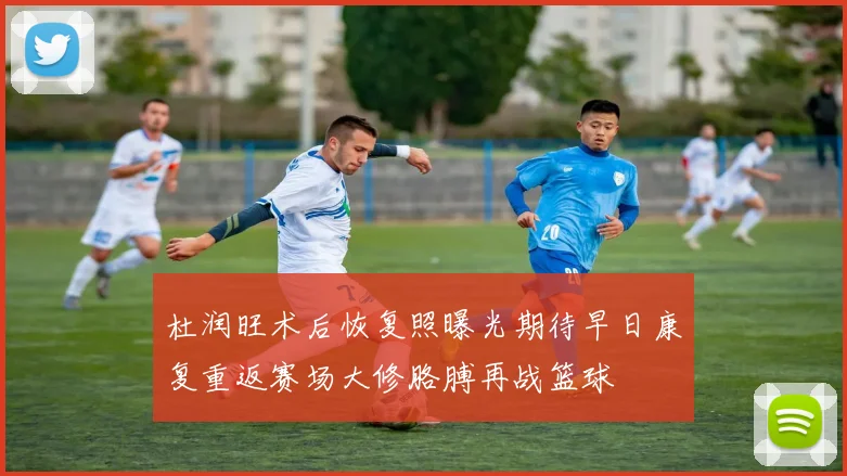 杜润旺术后恢复照曝光期待早日康复重返赛场大修胳膊再战篮球