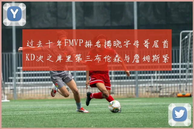 过去十年FMVP排名揭晓字母哥居首KD次之库里第三布伦森与詹姆斯紧随其后