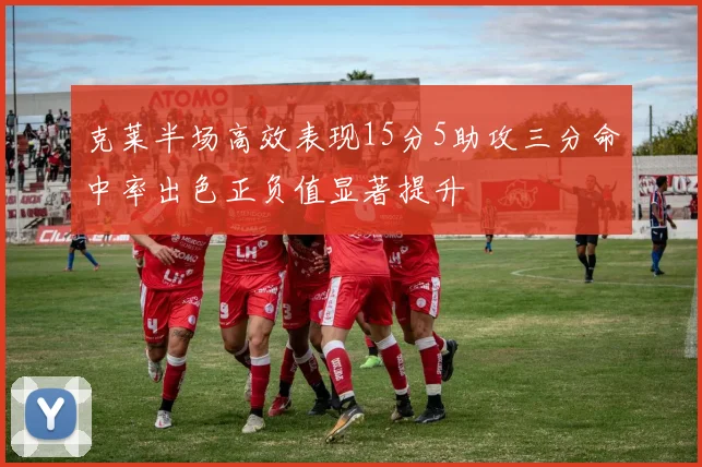 克莱半场高效表现15分5助攻三分命中率出色正负值显著提升