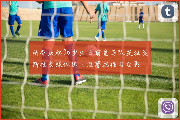 纳乔庆祝36岁生日前皇马队友拉莫斯社交媒体送上温馨祝福与合影