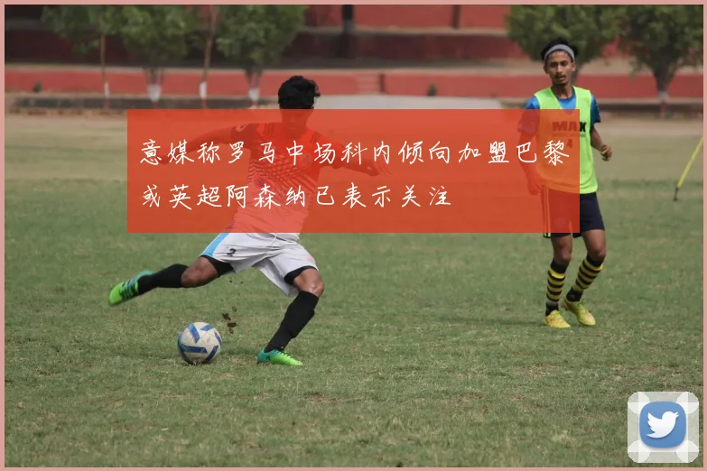 意媒称罗马中场科内倾向加盟巴黎或英超阿森纳已表示关注