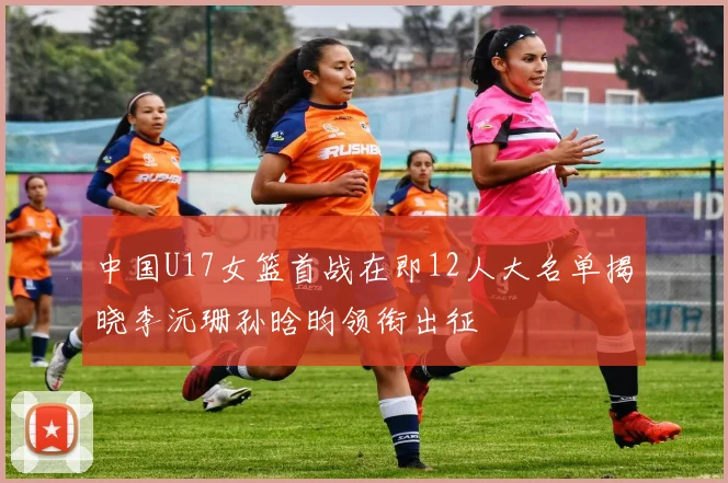 中国U17女篮首战在即12人大名单揭晓李沅珊孙晗昀领衔出征