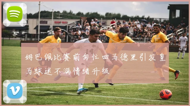 姆巴佩比赛前匆忙回马德里引发皇马球迷不满情绪升级