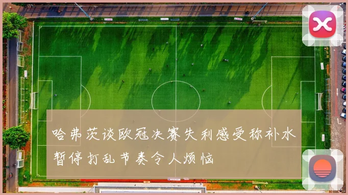 哈弗茨谈欧冠决赛失利感受称补水暂停打乱节奏令人烦恼