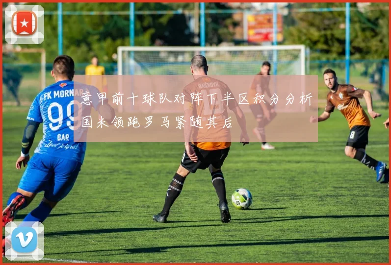 意甲前十球队对阵下半区积分分析国米领跑罗马紧随其后