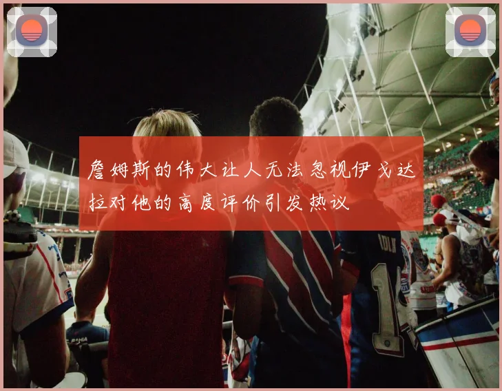 詹姆斯的伟大让人无法忽视伊戈达拉对他的高度评价引发热议