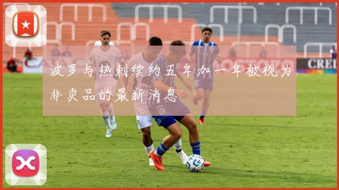 波罗与热刺续约五年加一年被视为非卖品的最新消息