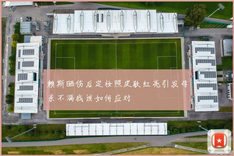 赖斯晒伤后定妆照皮肤红亮引发母亲不满我该如何应对