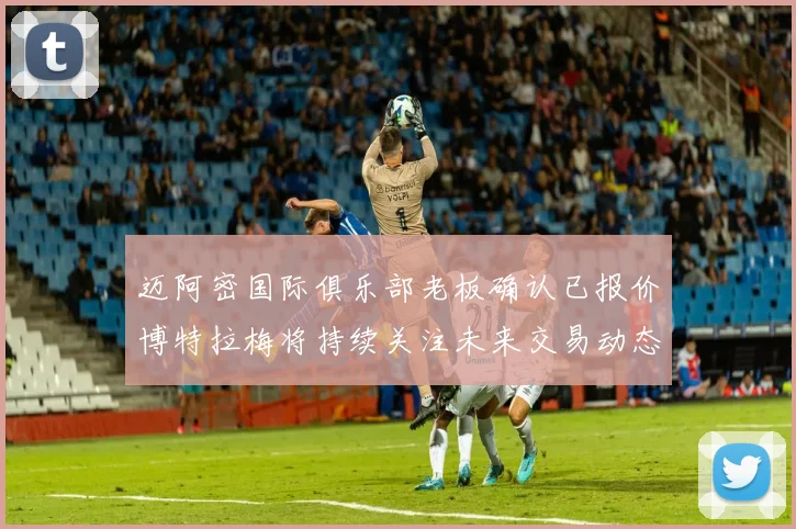 迈阿密国际俱乐部老板确认已报价博特拉梅将持续关注未来交易动态
