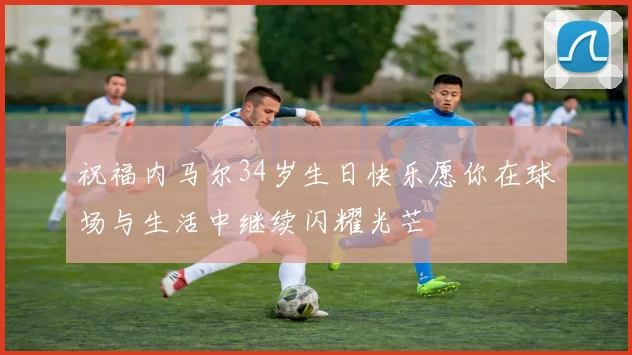 祝福内马尔34岁生日快乐愿你在球场与生活中继续闪耀光芒