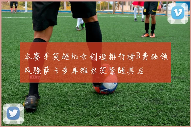 本赛季英超机会创造排行榜B费独领风骚萨卡多库维尔茨紧随其后