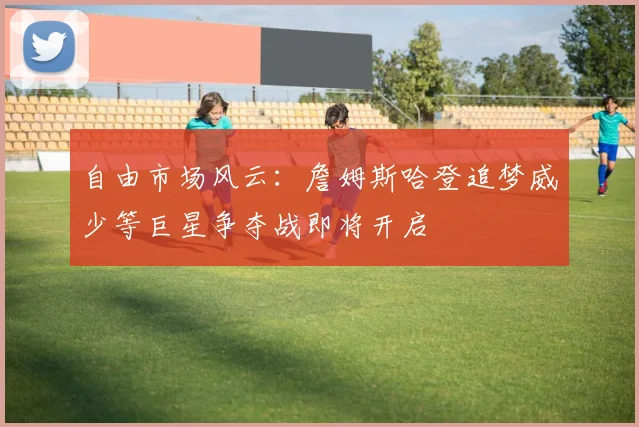 自由市场风云：詹姆斯哈登追梦威少等巨星争夺战即将开启