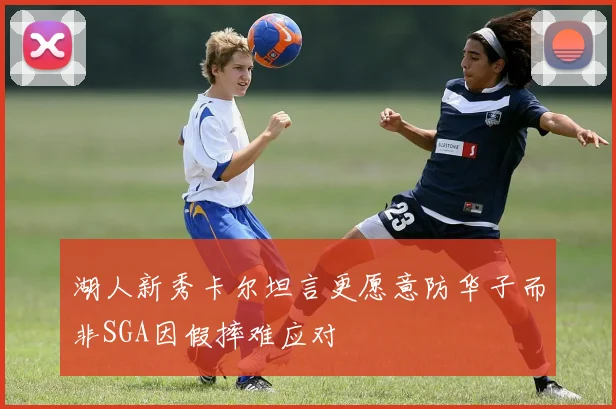 湖人新秀卡尔坦言更愿意防华子而非SGA因假摔难应对