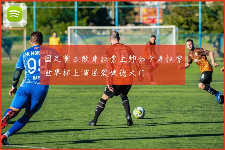 国足曾击败库拉索主帅如今库拉索世界杯上演逆袭破德大门