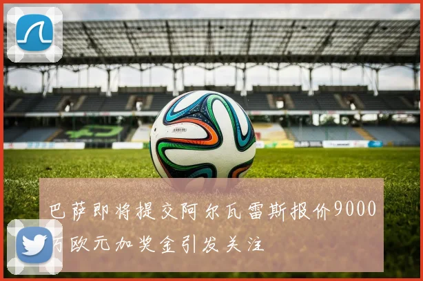 巴萨即将提交阿尔瓦雷斯报价9000万欧元加奖金引发关注