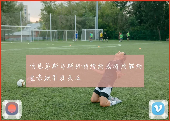 伯恩茅斯与斯科特续约或将设解约金条款引发关注