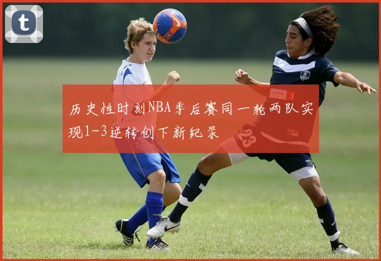 历史性时刻NBA季后赛同一轮两队实现1-3逆转创下新纪录