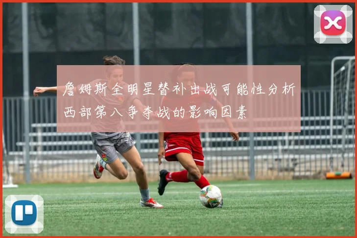 詹姆斯全明星替补出战可能性分析西部第八争夺战的影响因素