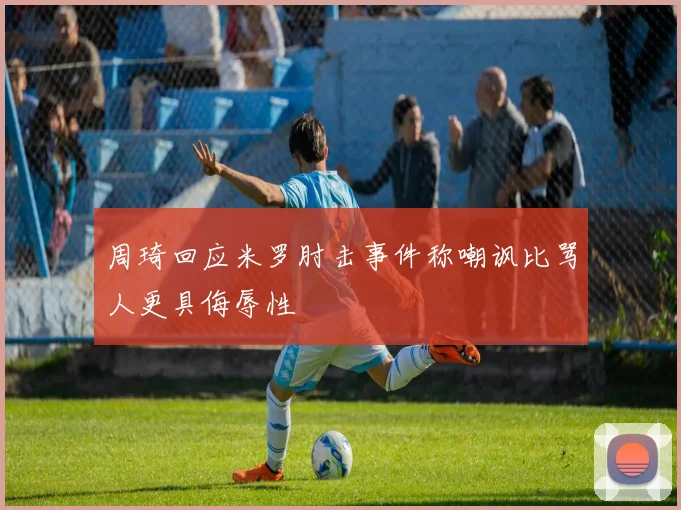 周琦回应米罗肘击事件称嘲讽比骂人更具侮辱性